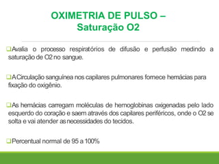 OXIMETRIA DE PULSO –
Saturação O2
Avalia o processo respiratórios de difusão e perfusão medindo a
saturação de O2no sangue.
ACirculação sanguínea nos capilares pulmonares fornece hemácias para
fixação do oxigênio.
As hemácias carregam moléculas de hemoglobinas oxigenadas pelo lado
esquerdo do coração e saem através dos capilares periféricos, onde o O2se
solta e vai atender asnecessidades do tecidos.
Percentual normal de 95 a100%
 