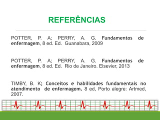 REFERÊNCIAS
POTTER, P. A; PERRY, A. G. Fundamentos de
enfermagem, 8 ed. Ed. Guanabara, 2009
POTTER, P. A; PERRY, A. G. Fundamentos de
enfermagem, 8 ed. Ed. Rio de Janeiro. Elsevier, 2013
TIMBY, B. K; Conceitos e habilidades fundamentais no
atendimento de enfermagem. 8 ed, Porto alegre: Artmed,
2007.
 
