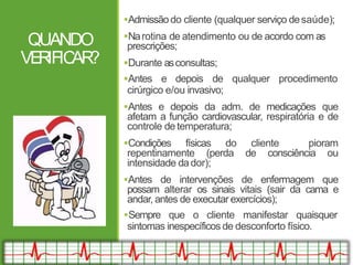 QUANDO
VE
R
IFIC
AR
?
Admissãodo cliente (qualquer serviço desaúde);
Narotina de atendimento ou de acordo com as
prescrições;
Durante asconsultas;
Antes e depois de qualquer procedimento
cirúrgico e/ou invasivo;
Antes e depois da adm. de medicações que
afetam a função cardiovascular, respiratória e de
controle de temperatura;
Condições físicas do cliente pioram
repentinamente (perda de consciência ou
intensidade dador);
Antes de intervenções de enfermagem que
possam alterar os sinais vitais (sair da cama e
andar, antes de executar exercícios);
Sempre que o cliente manifestar quaisquer
sintomas inespecíficos de desconforto físico.
 