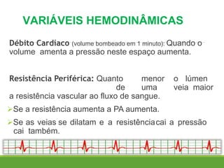 VARIÁVEIS HEMODINÂMICAS
Débito Cardíaco (volume bombeado em 1 minuto): Quando o
volume amenta a pressão neste espaço aumenta.
Resistência Periférica: Quanto menor o lúmen
de uma veia maior
a resistência vascular ao fluxo de sangue.
Se a resistência aumenta a PA aumenta.
Se as veias se dilatam e a resistênciacai a pressão
cai também.
 