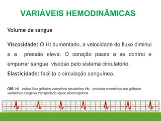 VARIÁVEIS HEMODINÂMICAS
Volume de sangue
Viscosidade: O Ht aumentado, a velocidade do fluxo diminui
e a pressão eleva. O coração passa a se contrai e
empurrar sangue viscoso pelo sistema circulatório.
Elasticidade: facilita a circulação sanguínea.
OBS: Ht – indica %de glóbulos vermelhos circulantes; Hb– proteína encontrada nos glóbulos
vermelhos; Oxigênio transportado ligado ahemoglobina
 