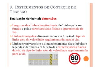 3. INSTRUMENTOS          DE   CONTROLE DE
TRÁFEGO
Sinalização Horizontal: dimensões
 Larguras das linhas longitudinais: definidas pela sua
 função e pelas características físicas e operacionais da
 via.
 Linhas tracejadas: dimensionadas em função do tipo de
 linha e/ou da velocidade regulamentada para a via.
 Linhas transversais e o dimensionamento dos símbolos e
 legendas: definidos em função das características físicas
 da via, do tipo de linha e/ou da velocidade regulamentada
 para a via.
 
