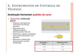 3. INSTRUMENTOS               DE   CONTROLE DE
TRÁFEGO
Sinalização Horizontal: padrões de cores
  Amarela, utilizada
  para:
    Separar movimentos
    veiculares de fluxos
    opostos;
    Regulamentar
    ultrapassagem e
    deslocamento lateral;
    Delimitar espaços proibidos
    para estacionamento e/ou
    parada;
    Demarcar obstáculos
    transversais à pista
    (lombada).
 