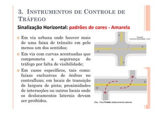3. INSTRUMENTOS             DE   CONTROLE DE
TRÁFEGO
Sinalização Horizontal: padrões de cores - Amarela
 Em via urbana onde houver mais
 de uma faixa de trânsito em pelo
 menos um dos sentidos;
 Em via com curvas acentuadas que
 comprometa a segurança do
 tráfego por falta de visibilidade;
 Em casos específicos, tais como:
 faixas exclusivas de ônibus no
 contrafluxo; em locais de transição
 de largura de pista; proximidades
 de interseções ou outros locais onde
 os deslocamentos laterais devam
 ser proibidos.
 