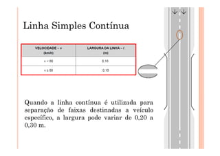 Linha Simples Contínua




Quando a linha contínua é utilizada para
separação de faixas destinadas a veículo
específico, a largura pode variar de 0,20 a
0,30 m.
 