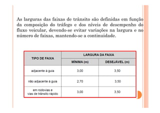 As larguras das faixas de trânsito são definidas em função
da composição do tráfego e dos níveis de desempenho do
fluxo veicular, devendo-se evitar variações na largura e no
número de faixas, mantendo-se a continuidade.
 
