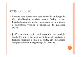 CTB- ARTIGO 80
 Sempre que necessário, será colocada ao longo da
 via, sinalização prevista neste Código e em
 legislação complementar, destinada a condutores
 e pedestres, vedada a utilização de qualquer
 outra.

 § 1º . A sinalização será colocada em posição
 condições que a tornem perfeitamente visíveis e
 legíveis durante o dia e a noite, em distâncias
 compatíveis com a segurança de trânsito.
 