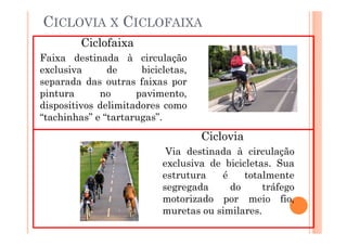 CICLOVIA X CICLOFAIXA
         Ciclofaixa
Faixa destinada à circulação
exclusiva      de     bicicletas,
separada das outras faixas por
pintura      no      pavimento,
dispositivos delimitadores como
“tachinhas” e “tartarugas”.
                                    Ciclovia
                            Via destinada à circulação
                           exclusiva de bicicletas. Sua
                           estrutura   é     totalmente
                           segregada     do      tráfego
                           motorizado por meio fio,
                           muretas ou similares.
 