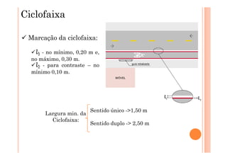 Ciclofaixa

 Marcação da ciclofaixa:

   l1 - no mínimo, 0,20 m e,
  no máximo, 0,30 m.
   l2 - para contraste – no
  mínimo 0,10 m.




                         Sentido único ->1,50 m
       Largura min. da
         Ciclofaixa:
                         Sentido duplo -> 2,50 m
 