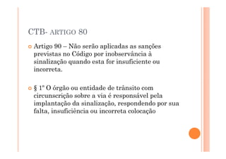 CTB- ARTIGO 80
 Artigo 90 – Não serão aplicadas as sanções
 previstas no Código por inobservância à
 sinalização quando esta for insuficiente ou
 incorreta.

 § 1º O órgão ou entidade de trânsito com
 circunscrição sobre a via é responsável pela
 implantação da sinalização, respondendo por sua
 falta, insuficiência ou incorreta colocação
 