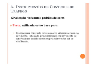 3. INSTRUMENTOS             DE   CONTROLE DE
TRÁFEGO
Sinalização Horizontal: padrões de cores

Preta, utilizada como base para:

   Proporcionar contraste entre a marca viária/inscrição e o
   pavimento, (utilizada principalmente em pavimento de
   concreto) não constituindo propriamente uma cor de
   sinalização.
 