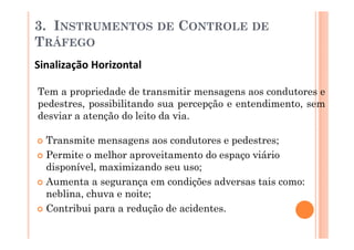 3. INSTRUMENTOS          DE   CONTROLE DE
TRÁFEGO
Sinalização Horizontal

Tem a propriedade de transmitir mensagens aos condutores e
pedestres, possibilitando sua percepção e entendimento, sem
desviar a atenção do leito da via.

  Transmite mensagens aos condutores e pedestres;
  Permite o melhor aproveitamento do espaço viário
  disponível, maximizando seu uso;
  Aumenta a segurança em condições adversas tais como:
  neblina, chuva e noite;
  Contribui para a redução de acidentes.
 