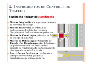 3. INSTRUMENTOS             DE   CONTROLE DE
TRÁFEGO
Sinalização Horizontal: classificação
Marcas Longitudinais: separam e ordenam
as correntes de tráfego;
Marcas Transversais: ordenam os
deslocamentos frontais dos veículos e
disciplinam os deslocamentos de pedestres;
Marcas de Canalização: orientam os fluxos
de tráfego em uma via;
Marcas de Delimitação e Controle de
Parada e/ou Estacionamento: delimitam e
propiciam o controle das áreas onde é
proibido ou regulamentado o estacionamento
e/ou a parada de veículos na via;
Inscrições no Pavimento: melhoram a
percepção do condutor quanto as
características de utilização da via.
 
