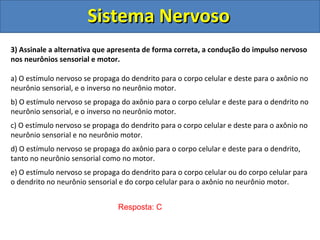 Sistema NervosoSistema Nervoso
3) Assinale a alternativa que apresenta de forma correta, a condução do impulso nervoso
nos neurônios sensorial e motor.
a) O estímulo nervoso se propaga do dendrito para o corpo celular e deste para o axônio no
neurônio sensorial, e o inverso no neurônio motor.
b) O estímulo nervoso se propaga do axônio para o corpo celular e deste para o dendrito no
neurônio sensorial, e o inverso no neurônio motor.
c) O estímulo nervoso se propaga do dendrito para o corpo celular e deste para o axônio no
neurônio sensorial e no neurônio motor.
d) O estímulo nervoso se propaga do axônio para o corpo celular e deste para o dendrito,
tanto no neurônio sensorial como no motor.
e) O estímulo nervoso se propaga do dendrito para o corpo celular ou do corpo celular para
o dendrito no neurônio sensorial e do corpo celular para o axônio no neurônio motor.
Resposta: C
 