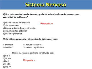 Sistema NervosoSistema Nervoso
4) Dos sistemas abaixo relacionados, qual está subordinado ao sistema nervoso
vegetativo ou autônomo?
a) sistema muscular estriado.
b) sistema ósseo.
c) todo o sistema de revestimento.
d) sistema ósteo-articular
e) sistema glandular.
5) Considere os seguintes elementos do sistema nervoso:
I- encéfalo III- nervos cranianos
II- medula IV- nervos raquidianos
O sistema nervoso central é constituído por:
a) II e III
b) III e IV
c) I e II
d) I e III
e) II e IV
Resposta: e
Resposta: c
 