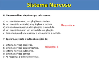Sistema NervosoSistema Nervoso
6) Um arco reflexo simples exige, pelo menos:
a) um neurônio motor, um gânglio e a medula.
b) um neurônio sensorial, um gânglio e a medula.
c) um neurônio sensorial, dois gânglios e a medula.
d) um neurônio motor, um sensorial e um gânglio.
e) dois neurônios ( um sensorial e um motor) e a medula.
7) Cérebro, cerebelo e bulbo são órgãos do:
a) sistema nervoso periférico.
b) sistema nervoso parassimpático.
c) sistema nervoso autônomo.
d) sistema nervoso central
e) As respostas c e d estão corretas
Resposta: e
Resposta: d
 