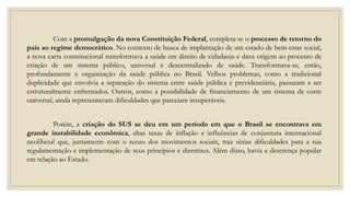 Com a promulgação da nova Constituição Federal, completa-se o processo de retorno do
país ao regime democrático. No contexto de busca de implantação de um estado de bem-estar social,
a nova carta constitucional transformava a saúde em direito de cidadania e dava origem ao processo de
criação de um sistema público, universal e descentralizado de saúde. Transformava-se, então,
profundamente a organização da saúde pública no Brasil. Velhos problemas, como a tradicional
duplicidade que envolvia a separação do sistema entre saúde pública e previdenciária, passaram a ser
estruturalmente enfrentados. Outros, como a possibilidade de financiamento de um sistema de corte
universal, ainda representavam dificuldades que pareciam insuperáveis.
Porém, a criação do SUS se deu em um período em que o Brasil se encontrava em
grande instabilidade econômica, altas taxas de inflação e influências de conjuntura internacional
neoliberal que, juntamente com o recuo dos movimentos sociais, traz sérias dificuldades para a sua
regulamentação e implementação de seus princípios e diretrizes. Além disso, havia a descrença popular
em relação ao Estado.
 