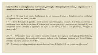 Dispõe sobre as condições para a promoção, proteção e recuperação da saúde, a organização e o
funcionamento dos serviços correspondentes.
Art. 2º → “A saúde é um direito fundamental do ser humano, devendo o Estado prover as condições
indispensáveis ao seu pleno exercício.
§1º - O dever do Estado de garantir a saúde consiste na reformulação e execução de políticas econômicas e
sociais que visem à redução de riscos de doenças e de outros agravos no estabelecimento de condições que
assegurem acesso universal e igualitário às ações e aos serviços para a sua promoção, proteção e
recuperação.”
Art. 4º → “O conjunto de ações e serviços de saúde, prestados por órgãos e instituições públicas federais,
estaduais e municipais, da administração direta e indireta e das fundações mantidas pelo Poder Público,
constitui o Sistema Único de Saúde-SUS.
§2º - A iniciativa privada poderá participar do Sistema Único de Saúde-SUS, em caráter complementar.”
 