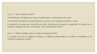 Art. 5º → “Dos objetivos do SUS:
A identificação e divulgação dos fatores condicionantes e determinantes da saúde;
A formulação de política de saúde destinada a promover, nos campos econômico e social;
A assistência às pessoas por intermédio de ações de promoção, proteção e recuperação da saúde, com a
realização integrada das ações assistenciais e das atividades preventivas.”
Art. 6º → “Estão incluídas ainda no campo de atuação do SUS:
A execução de ações de vigilância sanitária, de vigilância epidemiológica, de saúde do trabalhador e de
assistência terapêutica integral.”
 