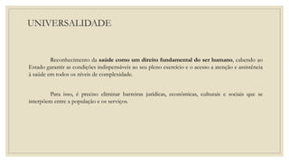 UNIVERSALIDADE
Reconhecimento da saúde como um direito fundamental do ser humano, cabendo ao
Estado garantir as condições indispensáveis ao seu pleno exercício e o acesso a atenção e assistência
à saúde em todos os níveis de complexidade.
Para isso, é preciso eliminar barreiras jurídicas, econômicas, culturais e sociais que se
interpõem entre a população e os serviços.
 