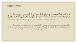 EQUIDADE
Diz respeito à necessidade de se “tratar desigualmente os desiguais” de modo a se
alcançar a igualdade de oportunidades de sobrevivência, de desenvolvimento pessoal e
social entre os membros de uma dada sociedade. Apesar de todas as pessoas possuírem direito
aos serviços, as pessoas não são iguais e, por isso, têm necessidades distintas.
Em saúde, especificamente, as desigualdades sociais se apresentam como desigualdades
diante do adoecer e do morrer, reconhecendo-se a possibilidade de redução dessas desigualdades, de
modo a garantir condições de vida e saúde mais iguais para todos.
 