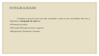 INTEGRALIDADE
Considera as pessoas como um todo, atendendo a todas as suas necessidades. Para isso, é
importante a integração de ações de:
Promoção da saúde;
Prevenção/Proteção de riscos e agravos;
Recuperação/Tratamento a doentes.
 