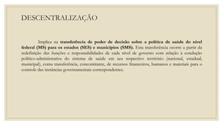 DESCENTRALIZAÇÃO
Implica na transferência de poder de decisão sobre a política de saúde do nível
federal (MS) para os estados (SES) e municípios (SMS). Esta transferência ocorre a partir da
redefinição das funções e responsabilidades de cada nível de governo com relação à condução
político-administrativa do sistema de saúde em seu respectivo território (nacional, estadual,
municipal), coma transferência, concomitante, de recursos financeiros, humanos e materiais para o
controle das instâncias governamentais correspondentes.
 