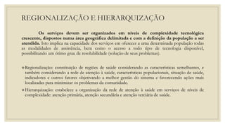 REGIONALIZAÇÃO E HIERARQUIZAÇÃO
Os serviços devem ser organizados em níveis de complexidade tecnológica
crescente, dispostos numa área geográfica delimitada e com a definição da população a ser
atendida. Isto implica na capacidade dos serviços em oferecer a uma determinada população todas
as modalidades de assistência, bem como o acesso a todo tipo de tecnologia disponível,
possibilitando um ótimo grau de resolubilidade (solução de seus problemas).
Regionalização: constituição de regiões de saúde considerando as características semelhantes, e
também considerando a rede de atenção à saúde, características populacionais, situação de saúde,
indicadores e outros fatores objetivando a melhor gestão do sistema e favorecendo ações mais
localizadas para minimizar os problemas da comunidade.
Hierarquização: estabelece a organização da rede de atenção à saúde em serviços de níveis de
complexidade: atenção primária, atenção secundária e atenção terciária de saúde.
 