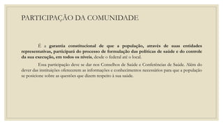 PARTICIPAÇÃO DA COMUNIDADE
É a garantia constitucional de que a população, através de suas entidades
representativas, participará do processo de formulação das políticas de saúde e do controle
da sua execução, em todos os níveis, desde o federal até o local.
Essa participação deve se dar nos Conselhos de Saúde e Conferências de Saúde. Além do
dever das instituições oferecerem as informações e conhecimentos necessários para que a população
se posicione sobre as questões que dizem respeito à sua saúde.
 