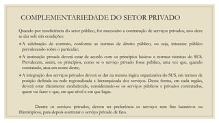 COMPLEMENTARIEDADE DO SETOR PRIVADO
Quando por insuficiência do setor público, for necessário a contratação de serviços privados, isso deve
se dar sob três condições:
A celebração de contrato, conforme as normas de direito público, ou seja, interesse público
prevalecendo sobre o particular;
A instituição privada deverá estar de acordo com os princípios básicos e normas técnicas do SUS.
Prevalecem, assim, os princípios, como se o serviço privado fosse público, uma vez que, quando
contratado, atua em nome deste;
A integração dos serviços privados deverá se dar na mesma lógica organizativa do SUS, em termos de
posição definida na rede regionalizada e hierarquizada dos serviços. Dessa forma, em cada região,
deverá estar claramente estabelecido, considerando-se os serviços públicos e privados contratados,
quem vai fazer o que, em que nível e em que lugar.
Dentre os serviços privados, devem ter preferência os serviços sem fins lucrativos ou
filantrópicos, para depois contratar o serviço privado de fato.
 