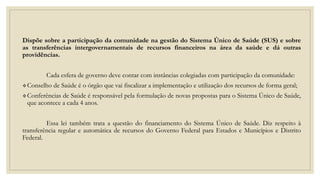 Dispõe sobre a participação da comunidade na gestão do Sistema Único de Saúde (SUS) e sobre
as transferências intergovernamentais de recursos financeiros na área da saúde e dá outras
providências.
Cada esfera de governo deve contar com instâncias colegiadas com participação da comunidade:
Conselho de Saúde é o órgão que vai fiscalizar a implementação e utilização dos recursos de forma geral;
Conferências de Saúde é responsável pela formulação de novas propostas para o Sistema Único de Saúde,
que acontece a cada 4 anos.
Essa lei também trata a questão do financiamento do Sistema Único de Saúde. Diz respeito à
transferência regular e automática de recursos do Governo Federal para Estados e Municípios e Distrito
Federal.
 