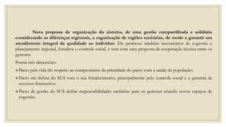 Nova proposta de organização do sistema, de uma gestão compartilhada e solidária
considerando as diferenças regionais, a organização de regiões sanitárias, de modo a garantir um
atendimento integral de qualidade ao indivíduo. Ele promove também mecanismos de cogestão e
planejamento regional, fortalece o controle social, e vem com uma proposta de cooperação técnica entre os
gestores.
Possui três dimensões:
Pacto pela vida diz respeito ao compromisso da prioridade do pacto com a saúde da população;
Pacto em defesa do SUS com o seu fortalecimento, principalmente pelo controle social e a garantia de
recursos financeiros.
Pacto de gestão do SUS define responsabilidades sanitárias para os gestores criando novos espaços de
cogestão.
 