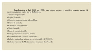 Regulamenta a Lei 8.080 de 1990, traz novos termos e também resgata alguns já
existentes, dando a eles novas definições.
O decreto dispõe sobre:
Região de saúde;
Contrato organizativo de ação pública;
Portas de entrada;
Comissões Intergestores;
Mapa da saúde;
Rede de atenção à saúde;
Serviços especiais de acesso aberto;
Protocolo clínico e diretriz terapêutica;
Relação nacional de ações e serviços de saúde -RENASES;
Relação Nacional de Medicamentos Essenciais -RENAME.
 