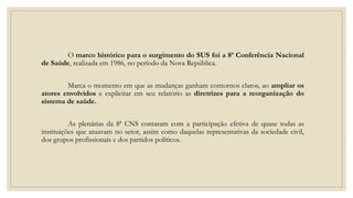 O marco histórico para o surgimento do SUS foi a 8ª Conferência Nacional
de Saúde, realizada em 1986, no período da Nova República.
Marca o momento em que as mudanças ganham contornos claros, ao ampliar os
atores envolvidos e explicitar em seu relatório as diretrizes para a reorganização do
sistema de saúde.
As plenárias da 8ª CNS contaram com a participação efetiva de quase todas as
instituições que atuavam no setor, assim como daquelas representativas da sociedade civil,
dos grupos profissionais e dos partidos políticos.
 