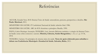 AGUIAR, Zenaide Neto. SUS: Sistema Único de Saúde: antecedentes, percurso, perspectivas e desafios. São
Paulo: Martinari, 2011.
MINISTÉRIO DA SAÚDE. 8ª Conferência Nacional de Saúde: relatório final. 1986.
MINISTÉRIO DA SAÚDE. ABC do SUS: doutrinas e princípios. Brasília. 1990.
PAIVA, Carlos Henrique Assunção; TEIXEIRA, Luiz Antonio. Reforma sanitária e a criação do Sistema Único
de Saúde: notas sobre contextos e autores. História, Ciências, Saúde-Manguinhos, v. 21, n. 1, p. 15-36,
2014.
TEIXEIRA, Carmen. Os princípios do sistema único de saúde. Texto de apoio elaborado para subsidiar o
debate nas Conferências Municipal e Estadual de Saúde. Salvador, Bahia, 2011.
Referências
 