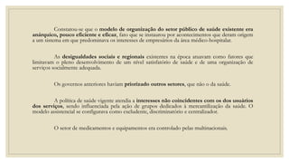 Constatou-se que o modelo de organização do setor público de saúde existente era
anárquico, pouco eficiente e eficaz, fato que se instaurou por acontecimentos que deram origem
a um sistema em que predominava os interesses de empresários da área médico-hospitalar.
As desigualdades sociais e regionais existentes na época atuavam como fatores que
limitavam o pleno desenvolvimento de um nível satisfatório de saúde e de uma organização de
serviços socialmente adequada.
Os governos anteriores haviam priorizado outros setores, que não o da saúde.
A política de saúde vigente atendia a interesses não coincidentes com os dos usuários
dos serviços, sendo influenciada pela ação de grupos dedicados à mercantilização da saúde. O
modelo assistencial se configurava como excludente, discriminatório e centralizador.
O setor de medicamentos e equipamentos era controlado pelas multinacionais.
 