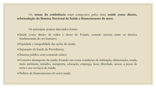 Os temas da conferência eram compostos pelos itens saúde como direito,
reformulação do Sistema Nacional de Saúde e financiamento do setor.
Os principais pontos discutidos foram:
Saúde como direito de todos e dever do Estado, estando inscrita entre os direitos
fundamentais do ser humano;
Equidade e integralidade das ações de saúde;
Separação da Saúde da Previdência;
Sistema público com comando único;
Conceito abrangente de saúde, levando em conta condições de habitação, alimentação, renda,
meio ambiente, trabalho, transporte, educação, emprego, lazer, liberdade, acesso a posse de
terra e aos serviços de saúde;
Política de financiamento do setor saúde.
 