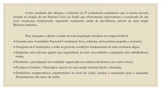 Como resultado dos debates, o relatório da 8ª conferência estabeleceu que a mesma deveria
resultar na criação de um Sistema Único de Saúde que efetivamente representasse a construção de um
novo arcabouço institucional, separando totalmente saúde de previdência, através de uma ampla
Reforma Sanitária.
Para assegurar o direito à saúde de toda população brasileira era imprescindível:
Garantir uma Assembleia Nacional Constituinte livre, soberana, democrática, popular e exclusiva;
Assegurar na Constituição, a todas as pessoas, condições fundamentais de uma existência digna;
Implantar uma reforma agrária que respondesse às reais necessidades e aspirações dos trabalhadores
rurais;
Estimular a participação da sociedade organizada nos núcleos decisórios, nos vários níveis;
Fortalecer Estados e Municípios, através de uma ampla reforma fiscal e tributária;
Estabelecer compromissos orçamentários ao nível de União, estados e municípios para o adequado
financiamento das ações de saúde.
 