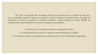 Em 1987 foi instalada uma Assembleia Nacional Constituinte com o objetivo de elaborar a
nova constituição brasileira. Nesse ano, enquanto a estrutura jurídica do Sistema Único de Saúde era
elaborada no processo constituinte, o Sistema Unificado e Descentralizado de Saúde (SUDS) foi
implementado, representando certo avanço no sentido que possibilitou:
A formação dos conselhos estaduais e municipais de saúde;
A desconcentração de recursos e poder da esfera federal para a estadual;
E o aumento, mesmo que insuficiente, da cobertura de serviços de saúde para a população.
 