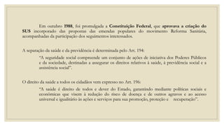 Em outubro 1988, foi promulgada a Constituição Federal, que aprovava a criação do
SUS incorporado das propostas das emendas populares do movimento Reforma Sanitária,
acompanhadas da participação dos seguimentos interessados.
A separação da saúde e da previdência é determinada pelo Art. 194:
“A seguridade social compreende um conjunto de ações de iniciativa dos Poderes Públicos
e da sociedade, destinadas a assegurar os direitos relativos à saúde, à previdência social e a
assistência social”.
O direito da saúde a todos os cidadãos vem expresso no Art. 196:
“A saúde é direito de todos e dever do Estado, garantindo mediante políticas sociais e
econômicas que visem à redução do risco de doença e de outros agravos e ao acesso
universal e igualitário às ações e serviços para sua promoção, proteção e recuperação”.
 