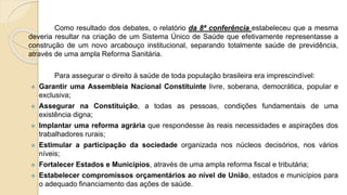 Como resultado dos debates, o relatório da 8ª conferência estabeleceu que a mesma
deveria resultar na criação de um Sistema Único de Saúde que efetivamente representasse a
construção de um novo arcabouço institucional, separando totalmente saúde de previdência,
através de uma ampla Reforma Sanitária.
Para assegurar o direito à saúde de toda população brasileira era imprescindível:
 Garantir uma Assembleia Nacional Constituinte livre, soberana, democrática, popular e
exclusiva;
 Assegurar na Constituição, a todas as pessoas, condições fundamentais de uma
existência digna;
 Implantar uma reforma agrária que respondesse às reais necessidades e aspirações dos
trabalhadores rurais;
 Estimular a participação da sociedade organizada nos núcleos decisórios, nos vários
níveis;
 Fortalecer Estados e Municípios, através de uma ampla reforma fiscal e tributária;
 Estabelecer compromissos orçamentários ao nível de União, estados e municípios para
o adequado financiamento das ações de saúde.
 
