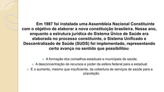 Em 1987 foi instalada uma Assembleia Nacional Constituinte
com o objetivo de elaborar a nova constituição brasileira. Nesse ano,
enquanto a estrutura jurídica do Sistema Único de Saúde era
elaborada no processo constituinte, o Sistema Unificado e
Descentralizado de Saúde (SUDS) foi implementado, representando
certo avanço no sentido que possibilitou:
 A formação dos conselhos estaduais e municipais de saúde;
 A desconcentração de recursos e poder da esfera federal para a estadual;
 E o aumento, mesmo que insuficiente, da cobertura de serviços de saúde para a
população.
 