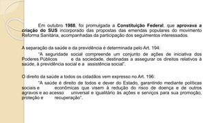 Em outubro 1988, foi promulgada a Constituição Federal, que aprovava a
criação do SUS incorporado das propostas das emendas populares do movimento
Reforma Sanitária, acompanhadas da participação dos seguimentos interessados.
A separação da saúde e da previdência é determinada pelo Art. 194:
“A seguridade social compreende um conjunto de ações de iniciativa dos
Poderes Públicos e da sociedade, destinadas a assegurar os direitos relativos à
saúde, à previdência social e a assistência social”.
O direito da saúde a todos os cidadãos vem expresso no Art. 196:
“A saúde é direito de todos e dever do Estado, garantindo mediante políticas
sociais e econômicas que visem à redução do risco de doença e de outros
agravos e ao acesso universal e igualitário às ações e serviços para sua promoção,
proteção e recuperação”.
 