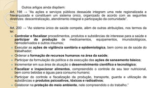 Outros artigos ainda dispõem:
Art. 198 → “As ações e serviços públicos dessaúde integram uma rede regionalizada e
hierarquizada e constituem um sistema único, organizado de acordo com as seguintes
diretrizes: descentralização, atendimento integral e participação da comunidade”.
Art. 200 → “Ao sistema único de saúde compete, além de outras atribuições, nos termos da
lei:
 Controlar e fiscalizar procedimentos, produtos e substâncias de interesse para a saúde e
participar da produção de medicamentos, equipamentos, imunobiológicos,
hemoderivados e outros insumos;
 Executar as ações de vigilância sanitária e epidemiológica, bem como as de saúde do
trabalhador;
 Ordenar a formação de recursos humanos na área da saúde;
 Participar da formulação da política e da execução das ações de saneamento básico;
 Incrementar em sua área de atuação o desenvolvimento científico e tecnológico;
 Fiscalizar e inspecionar alimentos, compreendido o controle de seu teor nutricional,
bem como bebidas e águas para consumo humano;
 Participar do controle e fiscalização da produção, transporte, guarda e utilização de
substâncias e produtos psicoativos, tóxicos e radioativos;
 Colaborar na proteção do meio ambiente, nele compreendido o do trabalho.”
 