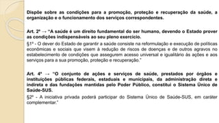 Dispõe sobre as condições para a promoção, proteção e recuperação da saúde, a
organização e o funcionamento dos serviços correspondentes.
Art. 2º → “A saúde é um direito fundamental do ser humano, devendo o Estado prover
as condições indispensáveis ao seu pleno exercício.
§1º - O dever do Estado de garantir a saúde consiste na reformulação e execução de políticas
econômicas e sociais que visem à redução de riscos de doenças e de outros agravos no
estabelecimento de condições que assegurem acesso universal e igualitário às ações e aos
serviços para a sua promoção, proteção e recuperação.”
Art. 4º → “O conjunto de ações e serviços de saúde, prestados por órgãos e
instituições públicas federais, estaduais e municipais, da administração direta e
indireta e das fundações mantidas pelo Poder Público, constitui o Sistema Único de
Saúde-SUS.
§2º - A iniciativa privada poderá participar do Sistema Único de Saúde-SUS, em caráter
complementar.”
 