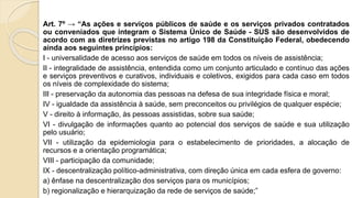 Art. 7º → “As ações e serviços públicos de saúde e os serviços privados contratados
ou conveniados que integram o Sistema Único de Saúde - SUS são desenvolvidos de
acordo com as diretrizes previstas no artigo 198 da Constituição Federal, obedecendo
ainda aos seguintes princípios:
I - universalidade de acesso aos serviços de saúde em todos os níveis de assistência;
II - integralidade de assistência, entendida como um conjunto articulado e contínuo das ações
e serviços preventivos e curativos, individuais e coletivos, exigidos para cada caso em todos
os níveis de complexidade do sistema;
III - preservação da autonomia das pessoas na defesa de sua integridade física e moral;
IV - igualdade da assistência à saúde, sem preconceitos ou privilégios de qualquer espécie;
V - direito à informação, às pessoas assistidas, sobre sua saúde;
VI - divulgação de informações quanto ao potencial dos serviços de saúde e sua utilização
pelo usuário;
VII - utilização da epidemiologia para o estabelecimento de prioridades, a alocação de
recursos e a orientação programática;
VIII - participação da comunidade;
IX - descentralização político-administrativa, com direção única em cada esfera de governo:
a) ênfase na descentralização dos serviços para os municípios;
b) regionalização e hierarquização da rede de serviços de saúde;”
 