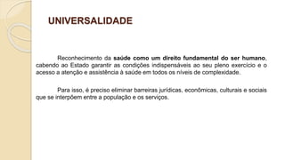 UNIVERSALIDADE
Reconhecimento da saúde como um direito fundamental do ser humano,
cabendo ao Estado garantir as condições indispensáveis ao seu pleno exercício e o
acesso a atenção e assistência à saúde em todos os níveis de complexidade.
Para isso, é preciso eliminar barreiras jurídicas, econômicas, culturais e sociais
que se interpõem entre a população e os serviços.
 