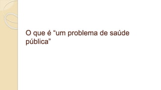 O que é “um problema de saúde
pública”
 