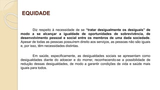 EQUIDADE
Diz respeito à necessidade de se “tratar desigualmente os desiguais” de
modo a se alcançar a igualdade de oportunidades de sobrevivência, de
desenvolvimento pessoal e social entre os membros de uma dada sociedade.
Apesar de todas as pessoas possuírem direito aos serviços, as pessoas não são iguais
e, por isso, têm necessidades distintas.
Em saúde, especificamente, as desigualdades sociais se apresentam como
desigualdades diante do adoecer e do morrer, reconhecendo-se a possibilidade de
redução dessas desigualdades, de modo a garantir condições de vida e saúde mais
iguais para todos.
 