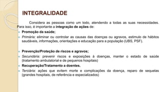 INTEGRALIDADE
Considera as pessoas como um todo, atendendo a todas as suas necessidades.
Para isso, é importante a integração de ações de:
 Promoção da saúde;
 Primária: eliminar ou controlar as causas das doenças ou agravos, estimulo de hábitos
saudáveis, informações, orientações e educação para a população (UBS, PSF).
 Prevenção/Proteção de riscos e agravos;
 Secundária: prevenir riscos e exposições à doenças, manter o estado de saúde
(tratamento ambulatorial e de pequenos hospitais)
 Recuperação/Tratamento a doentes.
 Terciária: ações que evitem morte e complicações da doença, reparo de sequelas
(grandes hospitais, de referência e especializados)
 